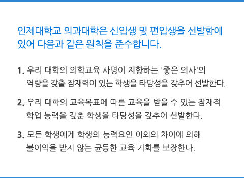 입학정책:인제대학교 의과대학은 신입생 및 편입생을 선발함에 있어 다음과 같은 원칙을 준수합니다. 
		                            1. 우리 대학의 의학교육 사명이 지향하는 '좋은 의사'의 역량을 갖출 잠재력이 있는 학생을 타당성을 갖추어 선발한다.
		                            2. 우리 대학의 교육목표에 따른 교육을 받을 수 있는 잠재적 학업 능력을 갖춘 학생을 타당성을 갖추어 선발한다.
		                            3. 모든 학생에게 학생의 능력요인 이외의 차이에 의해 불이익을 받지 않는 균등한 교육 기회를 보장한다.